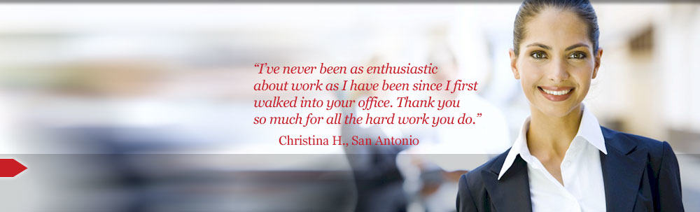 I’ve never been as enthusiastic about work as I have been since I first walked into your office. Thank you so much for all the hard work you do. Christina H., San Antonio